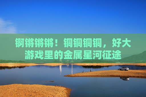 锕锵锵锵!铜铜铜铜,好大游戏里的金属星河征途 锕锵锵锵!铜铜铜铜,好大游戏里的金属星河征途