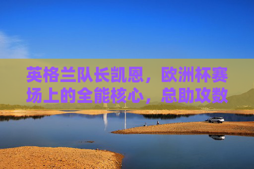 英格兰队长凯恩,欧洲杯赛场上的全能核心,总助攻数解析 英格兰队长凯恩,欧洲杯赛场上的全能核心,总助攻数解析