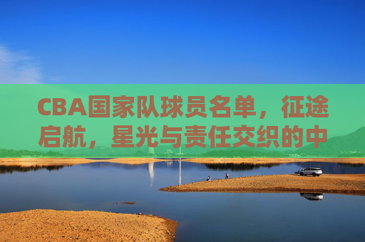 CBA国家队球员名单，征途启航，星光与责任交织的中国篮球答卷
