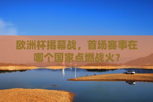 欧洲杯揭幕战,首场赛事在哪个国家点燃战火? 欧洲杯揭幕战,首场赛事在哪个国家点燃战火?