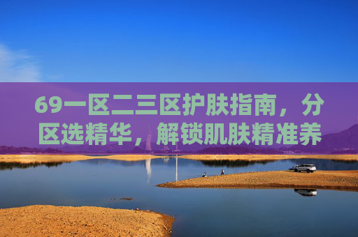 69一区二三区护肤指南，分区选精华，解锁肌肤精准养护方案