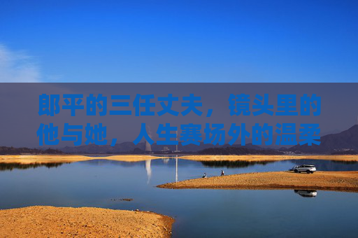 郎平的三任丈夫,镜头里的他与她,人生赛场外的温柔与遗憾 郎平的三任丈夫,镜头里的他与她,人生赛场外的温柔与遗憾
