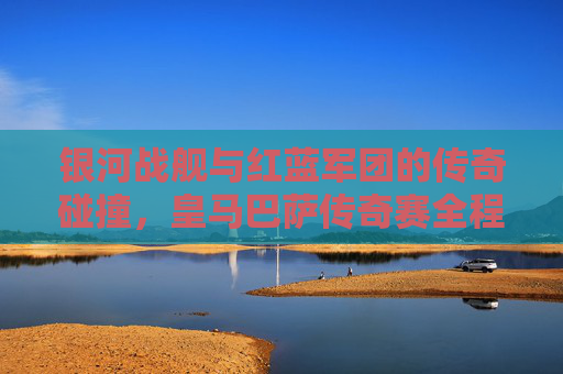 银河战舰与红蓝军团的传奇碰撞，皇马巴萨传奇赛全程回顾