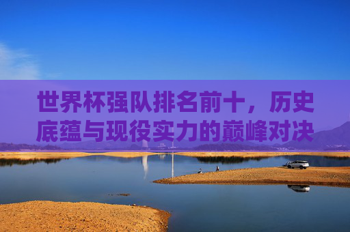 世界杯强队排名前十,历史底蕴与现役实力的巅峰对决 世界杯强队排名前十,历史底蕴与现役实力的巅峰对决
