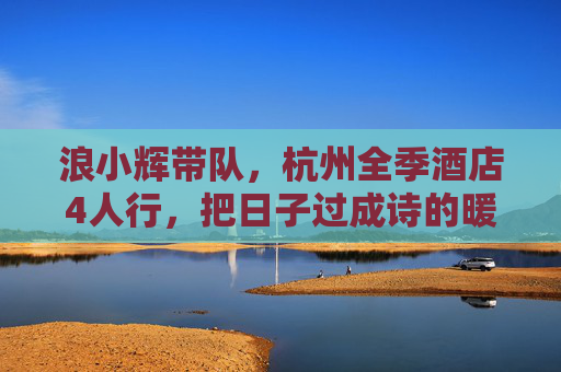 浪小辉带队,杭州全季酒店4人行,把日子过成诗的暖冬小聚 浪小辉带队,杭州全季酒店4人行,把日子过成诗的暖冬小聚