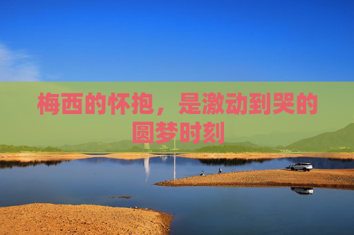 梅西的怀抱，是激动到哭的圆梦时刻
