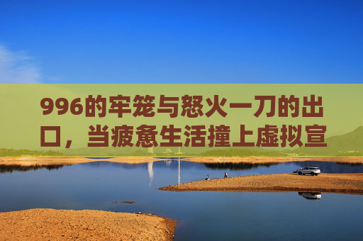 996的牢笼与怒火一刀的出口,当疲惫生活撞上虚拟宣泄 996的牢笼与怒火一刀的出口,当疲惫生活撞上虚拟宣泄