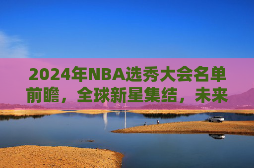 2024年NBA选秀大会名单前瞻,全球新星集结,未来从这里启航 2024年NBA选秀大会名单前瞻,全球新星集结,未来从这里启航