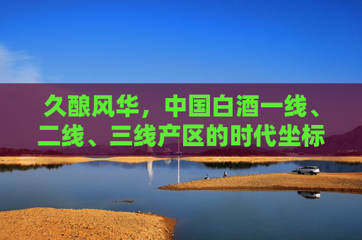 久酿风华,中国白酒一线、二线、三线产区的时代坐标 久酿风华,中国白酒一线、二线、三线产区的时代坐标