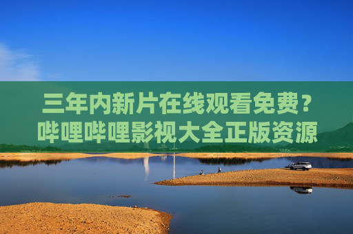 三年内新片在线观看免费?哔哩哔哩影视大全正版资源汇总,追剧党速看! 三年内新片在线观看免费?哔哩哔哩影视大全正版资源汇总,追剧党速看!