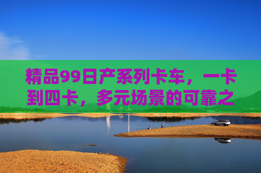 精品99日产系列卡车,一卡到四卡,多元场景的可靠之选 精品99日产系列卡车,一卡到四卡,多元场景的可靠之选