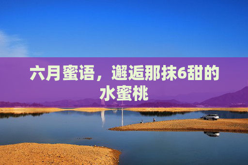 六月蜜语,邂逅那抹6甜的水蜜桃 六月蜜语,邂逅那抹6甜的水蜜桃