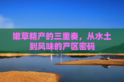 嫩草精产的三重奏,从水土到风味的产区密码 嫩草精产的三重奏,从水土到风味的产区密码