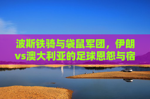 波斯铁骑与袋鼠军团,伊朗vs澳大利亚的足球恩怨与宿命对决 波斯铁骑与袋鼠军团,伊朗vs澳大利亚的足球恩怨与宿命对决
