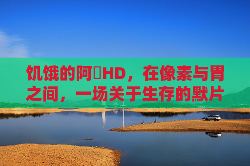 饥饿的阿䧅HD,在像素与胃之间,一场关于生存的默片 饥饿的阿䧅HD,在像素与胃之间,一场关于生存的默片