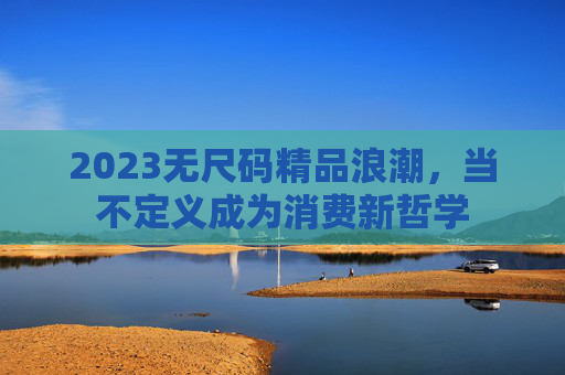 2023无尺码精品浪潮,当不定义成为消费新哲学 2023无尺码精品浪潮,当不定义成为消费新哲学