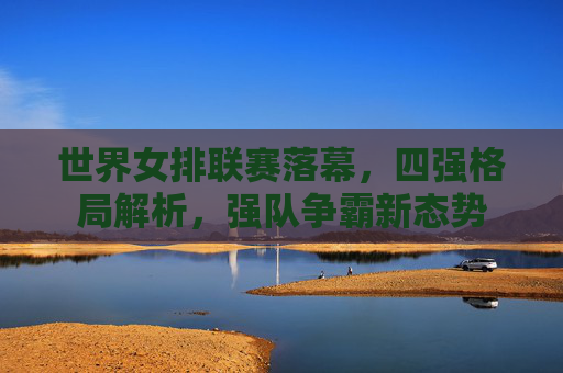 世界女排联赛落幕,四强格局解析,强队争霸新态势 世界女排联赛落幕,四强格局解析,强队争霸新态势