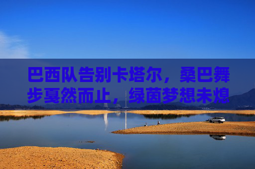 巴西队告别卡塔尔,桑巴舞步戛然而止,绿茵梦想未熄 巴西队告别卡塔尔,桑巴舞步戛然而止,绿茵梦想未熄