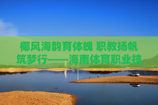 椰风海韵育体魄 职教扬帆筑梦行——海南体育职业技术学院发展纪实 椰风海韵育体魄 职教扬帆筑梦行——海南体育职业技术学院发展纪实