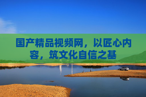 国产精品视频网,以匠心内容,筑文化自信之基 国产精品视频网,以匠心内容,筑文化自信之基