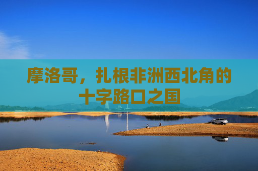 摩洛哥，扎根非洲西北角的十字路口之国
