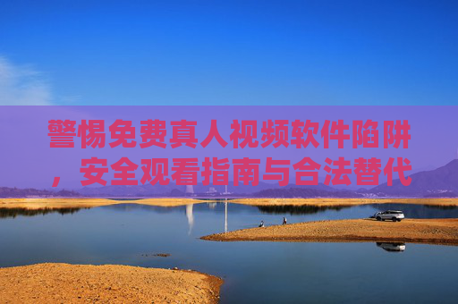 警惕免费真人视频软件陷阱，安全观看指南与合法替代方案