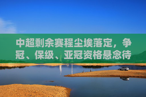 中超剩余赛程尘埃落定，争冠、保级、亚冠资格悬念待解，冲刺阶段看点十足