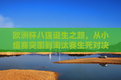 欧洲杯八强诞生之路，从小组赛突围到淘汰赛生死对决