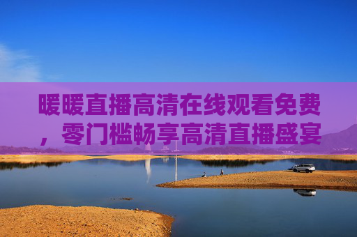 暖暖直播高清在线观看免费，零门槛畅享高清直播盛宴，精彩内容触手可及