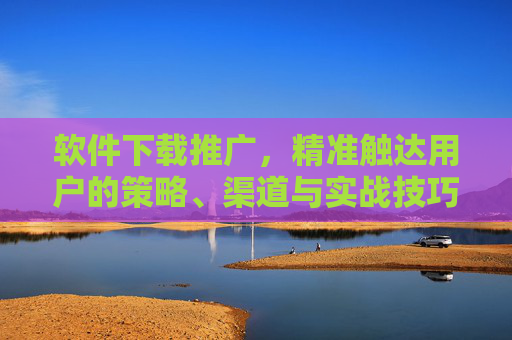 软件下载推广，精准触达用户的策略、渠道与实战技巧