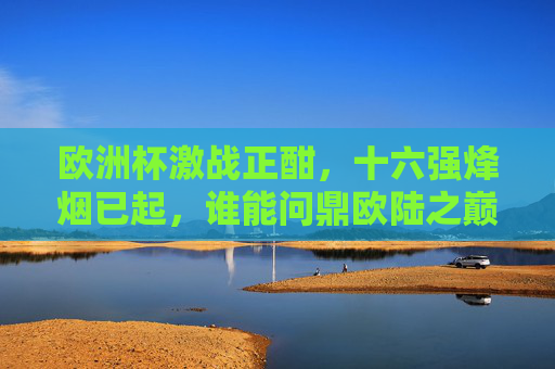 欧洲杯激战正酣，十六强烽烟已起，谁能问鼎欧陆之巅？