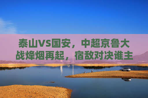 泰山VS国安，中超京鲁大战烽烟再起，宿敌对决谁主沉浮？