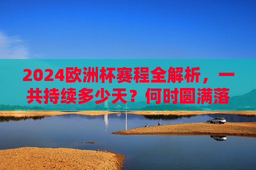 2024欧洲杯赛程全解析，一共持续多少天？何时圆满落幕？