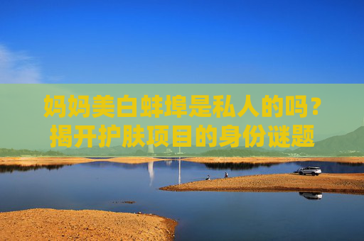 妈妈美白蚌埠是私人的吗？揭开护肤项目的身份谜题