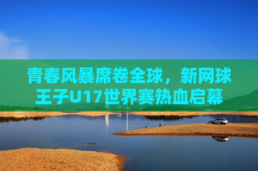 青春风暴席卷全球，新网球王子U17世界赛热血启幕
