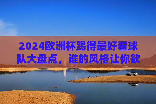 2024欧洲杯踢得最好看球队大盘点，谁的风格让你欲罢不能？