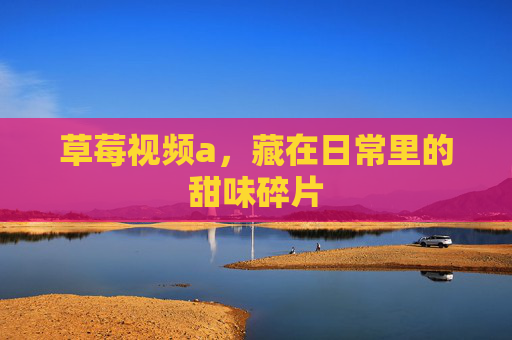 草莓视频a，藏在日常里的甜味碎片
