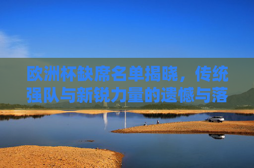 欧洲杯缺席名单揭晓，传统强队与新锐力量的遗憾与落寞