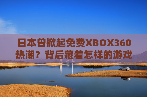 日本曾掀起免费XBOX360热潮？背后藏着怎样的游戏市场密码？