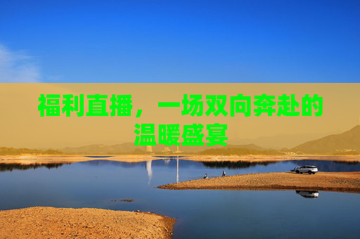 福利直播,一场双向奔赴的温暖盛宴 福利直播,一场双向奔赴的温暖盛宴