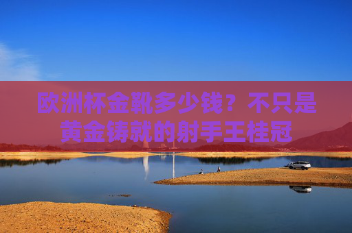 欧洲杯金靴多少钱？不只是黄金铸就的射手王桂冠