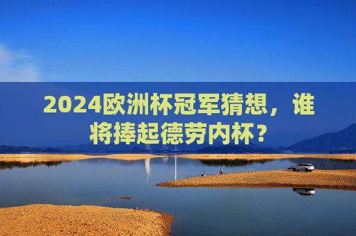 2024欧洲杯冠军猜想，谁将捧起德劳内杯？