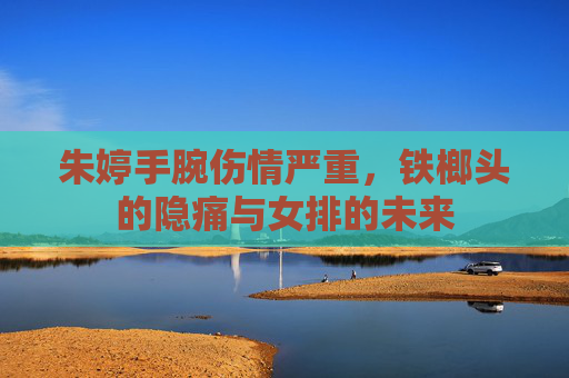 朱婷手腕伤情严重，铁榔头的隐痛与女排的未来