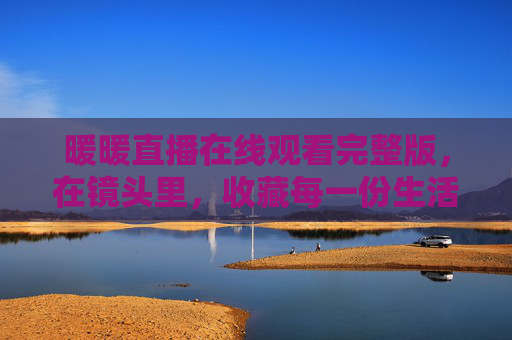 暖暖直播在线观看完整版，在镜头里，收藏每一份生活的温柔