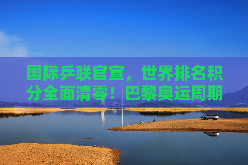 国际乒联官宣，世界排名积分全面清零！巴黎奥运周期迎重新洗牌时刻