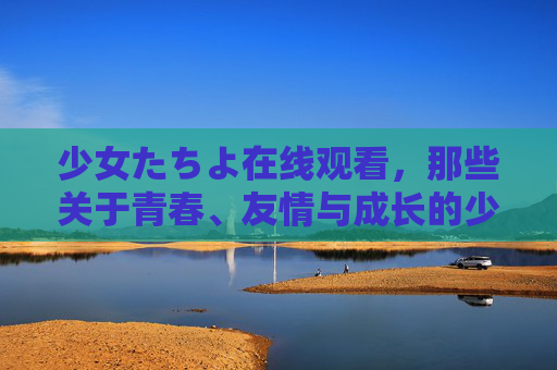 少女たちよ在线观看，那些关于青春、友情与成长的少女物语