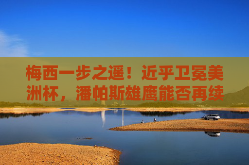梅西一步之遥！近乎卫冕美洲杯，潘帕斯雄鹰能否再续传奇？