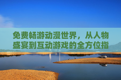 免费畅游动漫世界，从人物盛宴到互动游戏的全方位指南