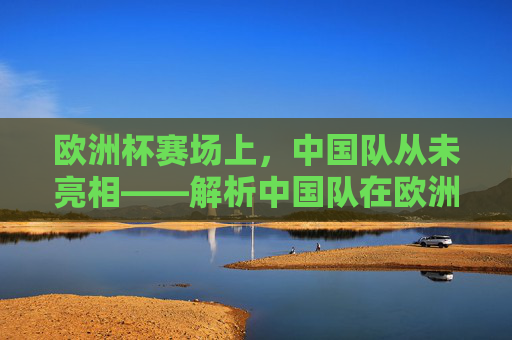 欧洲杯赛场上，中国队从未亮相——解析中国队在欧洲杯赢了多少场的疑问