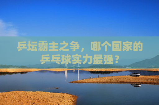 乒坛霸主之争，哪个国家的乒乓球实力最强？